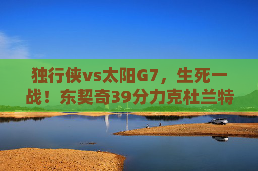 独行侠vs太阳G7,生死一战!东契奇39分力克杜兰特,独行侠惊险晋级西决,G7生死战!东契奇39分力克杜兰特 独行侠惊险晋级西决