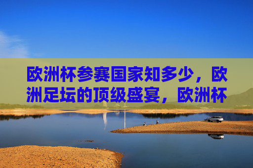 欧洲杯参赛国家知多少，欧洲足坛的顶级盛宴，欧洲杯参赛国家探秘，足坛顶级盛宴