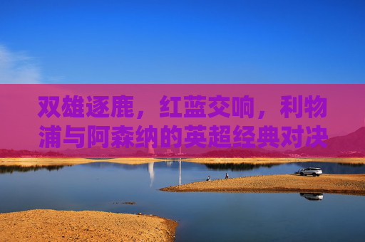 双雄逐鹿，红蓝交响，利物浦与阿森纳的英超经典对决，双雄逐鹿，利物浦阿森纳英超经典对决