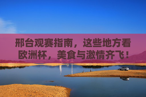 邢台观赛指南，这些地方看欧洲杯，美食与激情齐飞！邢台欧洲杯观赛指南，美食与激情齐飞