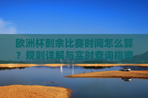欧洲杯剩余比赛时间怎么算？规则详解与实时查询指南，欧洲杯剩余比赛时间计算规则与实时查询指南
