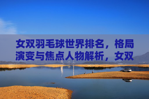 女双羽毛球世界排名,格局演变与焦点人物解析,女双羽毛球世界排名,格局演变与焦点人物解析