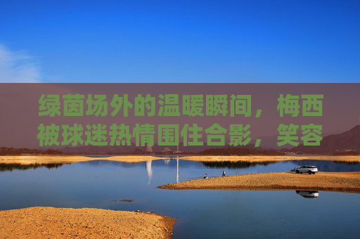 绿茵场外的温暖瞬间,梅西被球迷热情围住合影,笑容里藏着最动人的足球温度,绿茵场外,梅西球迷合影里的温暖足球瞬间