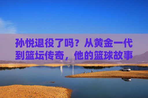 孙悦退役了吗？从黄金一代到篮坛传奇，他的篮球故事未完待续，孙悦，黄金一代到篮坛传奇，他的篮球故事未完待续