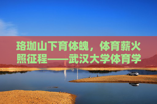 珞珈山下育体魄，体育薪火照征程——武汉大学体育学院巡礼，珞珈山下育体魄，体育薪火照征程——武汉大学体育学院巡礼