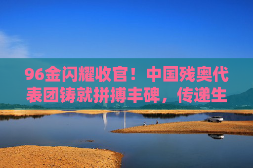 96金闪耀收官!中国残奥代表团铸就拼搏丰碑,传递生命力量,96金闪耀收官!中国残奥代表团铸就拼搏丰碑,传递生命力量