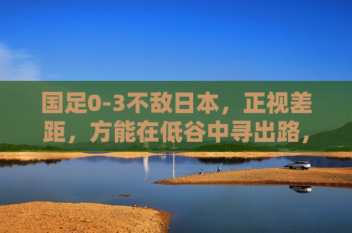 国足0-3不敌日本，正视差距，方能在低谷中寻出路，国足0-3不敌日本，正视差距低谷寻出路