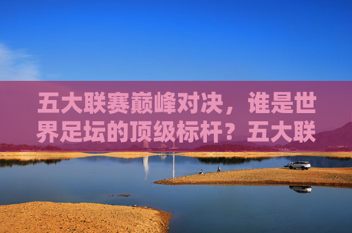 五大联赛巅峰对决，谁是世界足坛的顶级标杆？五大联赛巅峰对决，世界足坛顶级标杆
