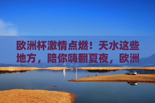 欧洲杯激情点燃!天水这些地方,陪你嗨翻夏夜,欧洲杯点燃夏夜激情,天水这些地方陪你嗨翻