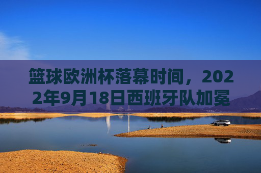 篮球欧洲杯落幕时间，2022年9月18日西班牙队加冕冠军，2022年篮球欧洲杯落幕 西班牙队加冕冠军