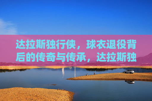 达拉斯独行侠，球衣退役背后的传奇与传承，达拉斯独行侠球衣退役，传奇铸就，传承不息