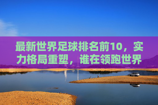 最新世界足球排名前10,实力格局重塑,谁在领跑世界足坛?最新世界足球排名前10,实力格局重塑,谁领跑世界足坛?