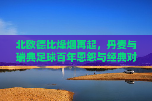 北欧德比烽烟再起,丹麦与瑞典足球百年恩怨与经典对决,北欧德比烽烟再起,丹麦与瑞典百年恩怨经典对决