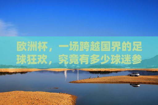 欧洲杯，一场跨越国界的足球狂欢，究竟有多少球迷参与其中？欧洲杯狂欢无国界，球迷几何？