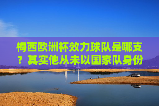 梅西欧洲杯效力球队是哪支？其实他从未以国家队身份参加欧洲杯，梅西从未以国家队身份参加欧洲杯