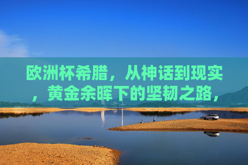 欧洲杯希腊,从神话到现实,黄金余晖下的坚韧之路,欧洲杯希腊,神话余晖下的坚韧之路
