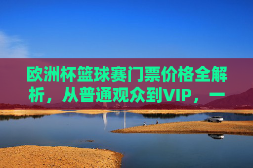 欧洲杯篮球赛门票价格全解析，从普通观众到VIP，一文看懂花费，欧洲杯篮球赛门票价格全解析，从普通观众到VIP花费一览