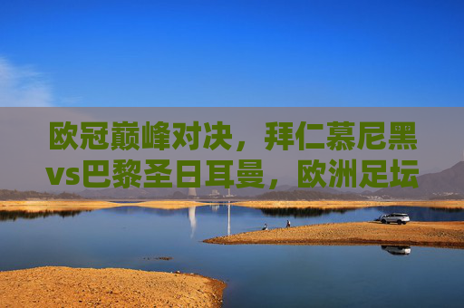 欧冠巅峰对决,拜仁慕尼黑vs巴黎圣日耳曼,欧洲足坛的火星撞地球?