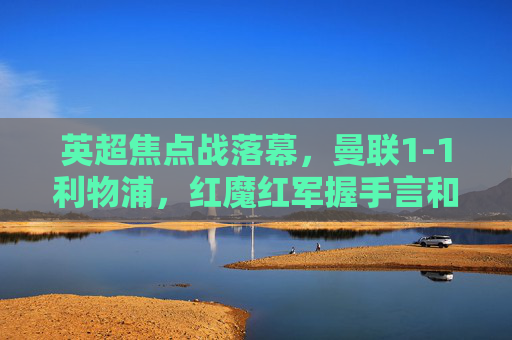 英超焦点战落幕,曼联1-1利物浦,红魔红军握手言和,关键战各取三分,英超焦点战,曼联1-1利物浦,握手言和各取三分