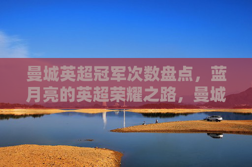 曼城英超冠军次数盘点,蓝月亮的英超荣耀之路,曼城英超冠军次数盘点,蓝月亮的荣耀之路