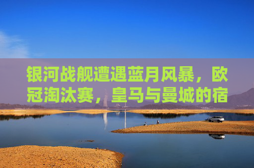 银河战舰遭遇蓝月风暴,欧冠淘汰赛,皇马与曼城的宿命对决,银河战舰VS蓝月风暴,欧冠淘汰赛宿命对决