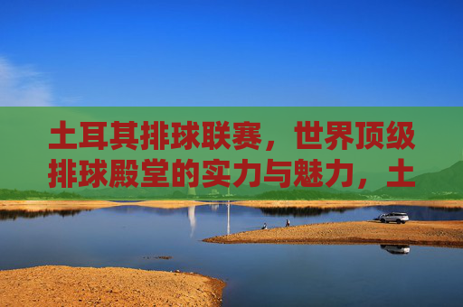 土耳其排球联赛,世界顶级排球殿堂的实力与魅力,土耳其排球联赛,世界顶级殿堂的实力与魅力
