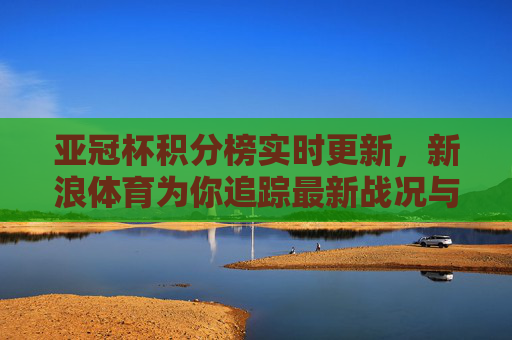 亚冠杯积分榜实时更新，新浪体育为你追踪最新战况与球队动态，亚冠杯积分榜实时更新，追踪最新战况与球队动态