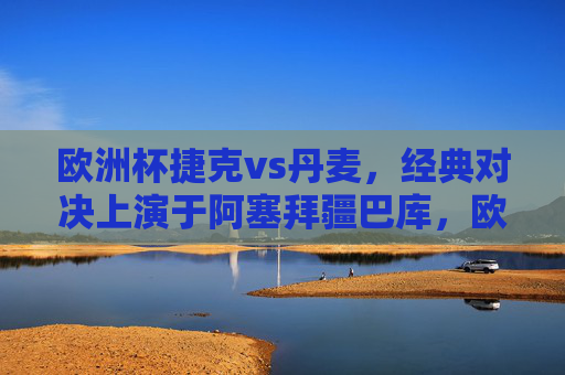欧洲杯捷克vs丹麦，经典对决上演于阿塞拜疆巴库，欧洲杯捷克vs丹麦经典对决巴库上演