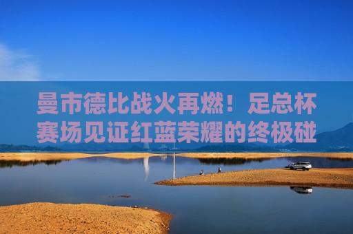 曼市德比战火再燃！足总杯赛场见证红蓝荣耀的终极碰撞，曼市德比足总杯，红蓝荣耀终极碰撞