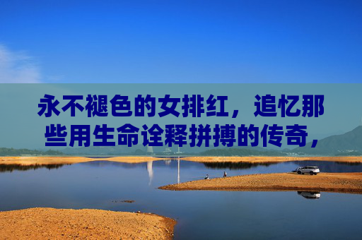 永不褪色的女排红,追忆那些用生命诠释拼搏的传奇,永不褪色的女排红,用生命铸就的拼搏传奇