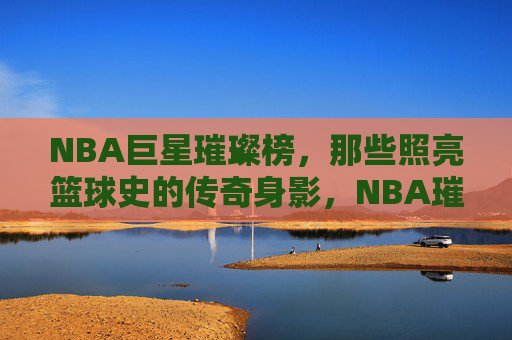 NBA巨星璀璨榜,那些照亮篮球史的传奇身影,NBA璀璨巨星,照亮篮球史的传奇身影