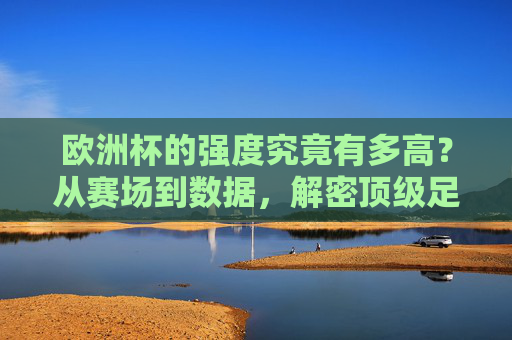 欧洲杯的强度究竟有多高？从赛场到数据，解密顶级足球的硬核较量，解密欧洲杯强度，赛场与数据的硬核较量
