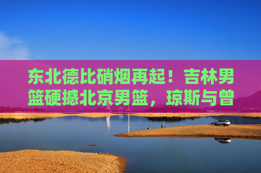 东北德比硝烟再起！吉林男篮硬撼北京男篮，琼斯与曾凡博上演青春风暴，东北德比硝烟再起！琼斯曾凡博上演青春风暴