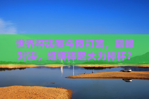 世界杯决赛今夜打响，巅峰对决，谁将捧起大力神杯？世界杯决赛今夜打响，巅峰对决，大力神杯花落谁家