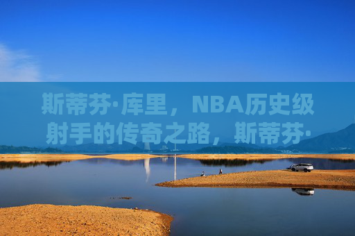 斯蒂芬·库里,NBA历史级射手的传奇之路,斯蒂芬·库里,NBA历史级射手的传奇之路