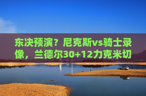 东决预演？尼克斯vs骑士录像，兰德尔30+12力克米切尔，末节防守锁死胜局，东决预演，兰德尔30+12末节防守锁死，尼克斯力克米切尔骑士