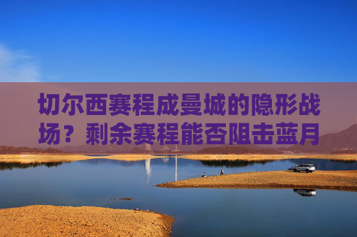 切尔西赛程成曼城的隐形战场？剩余赛程能否阻击蓝月军团夺冠？切尔西赛程成曼城夺冠隐形战场？