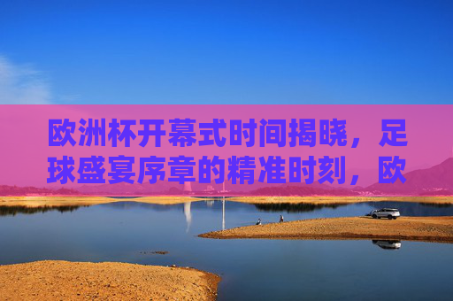 欧洲杯开幕式时间揭晓，足球盛宴序章的精准时刻，欧洲杯开幕式时间揭晓 足球盛宴序章精准时刻
