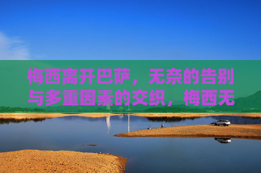 梅西离开巴萨,无奈的告别与多重因素的交织,梅西无奈告别巴萨,多重因素的交织