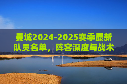 曼城2024-2025赛季最新队员名单，阵容深度与战术解析，曼城2024-2025赛季最新阵容深度与战术解析