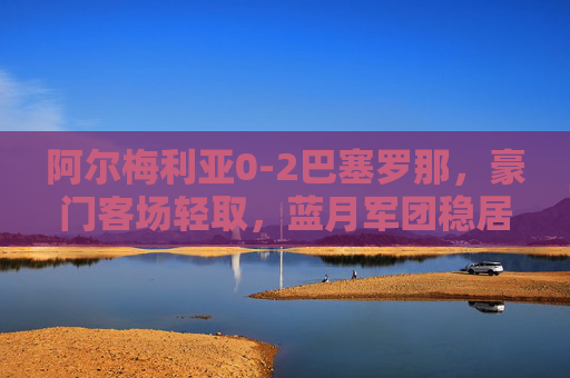 阿尔梅利亚0-2巴塞罗那,豪门客场轻取,蓝月军团稳居西甲前三,巴萨客场2-0轻取阿尔梅利亚,稳居西甲前三