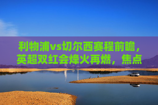 利物浦vs切尔西赛程前瞻,英超双红会烽火再燃,焦点对决引爆赛季悬念,英超双红会焦点战,利物浦vs切尔西对决引爆赛季悬念