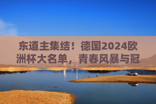东道主集结！德国2024欧洲杯大名单，青春风暴与冠军底蕴的碰撞，德国2024欧洲杯大名单，青春风暴撞冠军底蕴