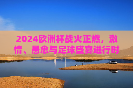 2024欧洲杯战火正燃，激情、悬念与足球盛宴进行时，2024欧洲杯战火正燃，激情盛宴悬念正酣