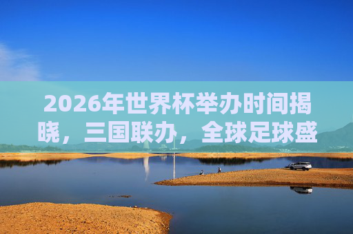 2026年世界杯举办时间揭晓,三国联办,全球足球盛宴定档夏末,2026年世界杯三国联办,全球足球盛宴定档夏末