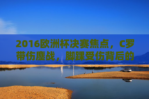 2016欧洲杯决赛焦点,C罗带伤鏖战,脚踝受伤背后的坚持与荣耀,2016欧洲杯决赛焦点,C罗脚踝带伤鏖战,坚持与荣耀