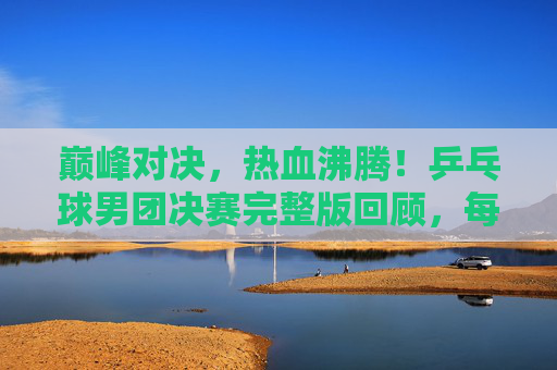 巅峰对决,热血沸腾!乒乓球男团决赛完整版回顾,每一次挥拍都是传奇,巅峰对决!乒乓球男团决赛热血回顾,每一拍都是传奇
