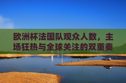欧洲杯法国队观众人数,主场狂热与全球关注的双重奏,欧洲杯法国队,主场狂热与全球关注的双重奏
