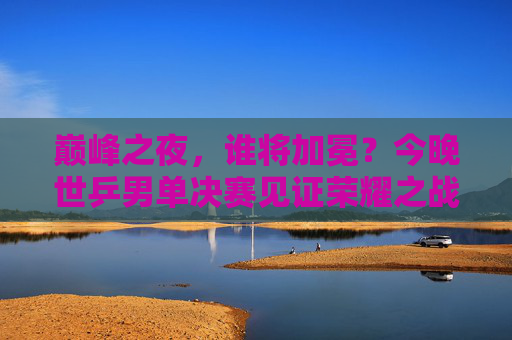 巅峰之夜,谁将加冕?今晚世乒男单决赛见证荣耀之战,世乒男单巅峰对决,荣耀加冕之夜