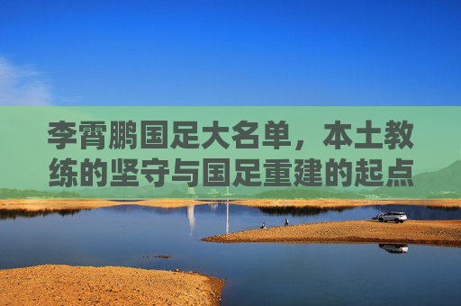 李霄鹏国足大名单,本土教练的坚守与国足重建的起点,李霄鹏国足大名单,本土教练坚守与重建起点